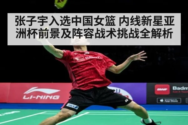 张子宇入选中国女篮 内线新星亚洲杯前景及阵容战术挑战全解析